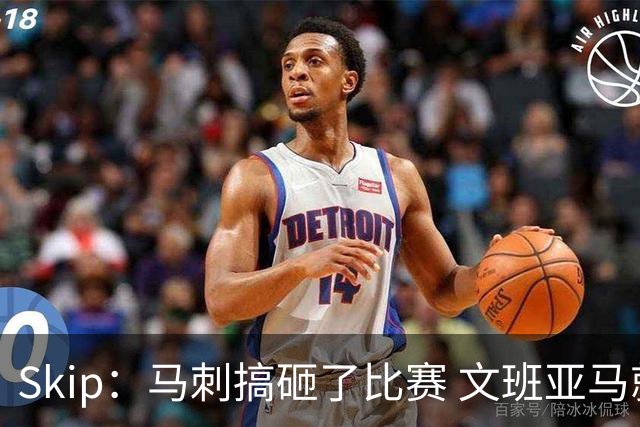 Skip：马刺搞砸了比赛 文班亚马就像詹姆斯一样没有关键基因